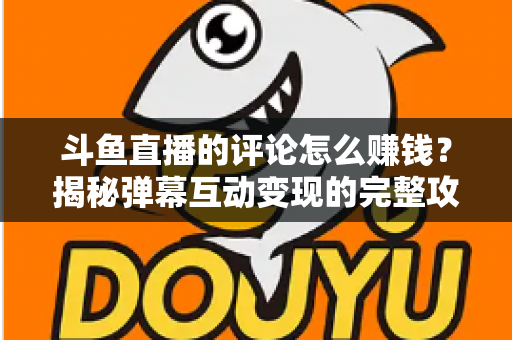 斗鱼直播的评论怎么赚钱？揭秘弹幕互动变现的完整攻略与避坑指南