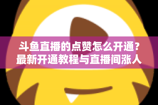 斗鱼直播的点赞怎么开通？最新开通教程与直播间涨人气实用指南