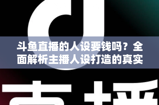 斗鱼直播的人设要钱吗？全面解析主播人设打造的真实成本与免费技巧