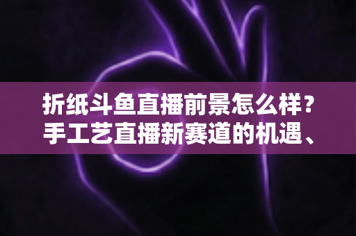 折纸斗鱼直播前景怎么样？手工艺直播新赛道的机遇、挑战与变现前景全解析
