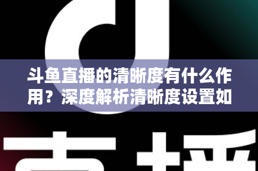 斗鱼直播的清晰度有什么作用?深度解析清晰度设置如何影响你的观看体验与流量消耗 斗鱼直播的清晰度有什么作用?深度解析清晰度设置如何影响你的观看体验与流量消耗