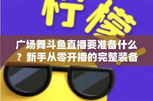 广场舞斗鱼直播要准备什么？新手从零开播的完整装备与运营指南