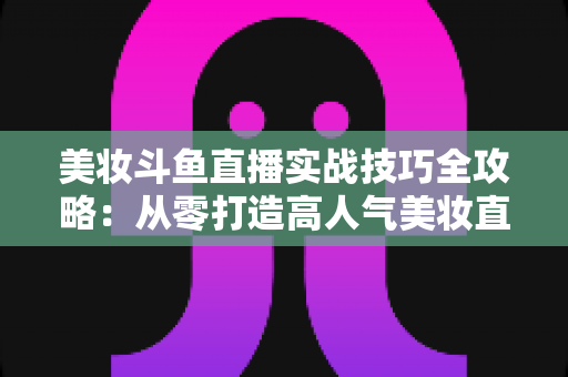 美妆斗鱼直播实战技巧全攻略：从零打造高人气美妆直播间的进阶指南