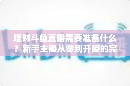 理财斗鱼直播需要准备什么?新手主播从零到开播的完整指南 理财斗鱼直播需要准备什么?新手主播从零到开播的完整指南