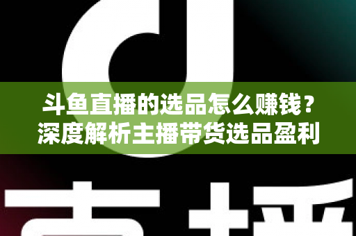 斗鱼直播的选品怎么赚钱？深度解析主播带货选品盈利策略与实战指南