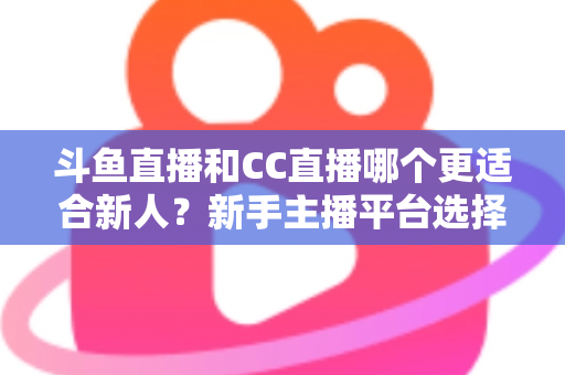斗鱼直播和CC直播哪个更适合新人？新手主播平台选择深度解析指南