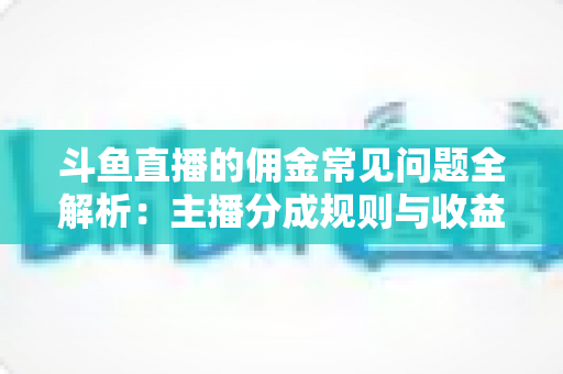 斗鱼直播的佣金常见问题全解析：主播分成规则与收益优化一站式指南