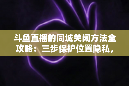 斗鱼直播的同城关闭方法全攻略：三步保护位置隐私，轻松告别同城推荐打扰
