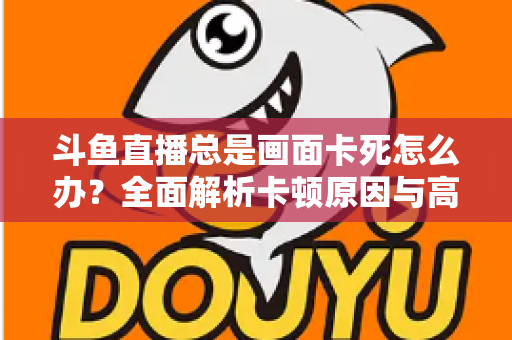 斗鱼直播总是画面卡死怎么办？全面解析卡顿原因与高效解决方案指南