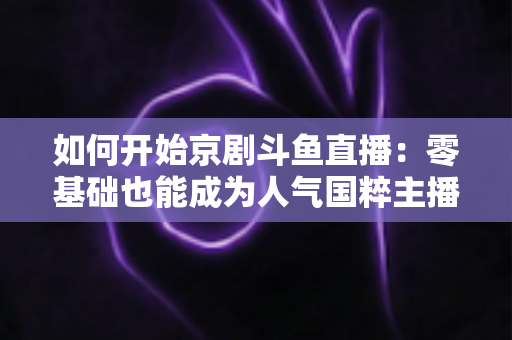 如何开始京剧斗鱼直播：零基础也能成为人气国粹主播的完整实战指南