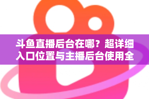 斗鱼直播后台在哪？超详细入口位置与主播后台使用全攻略