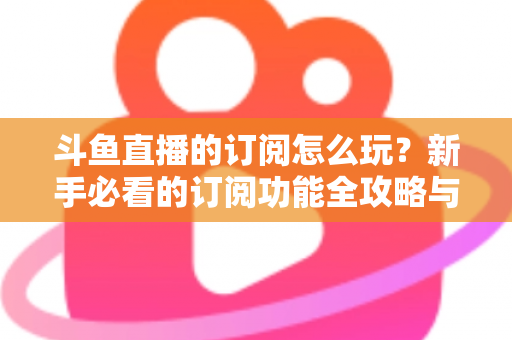 斗鱼直播的订阅怎么玩？新手必看的订阅功能全攻略与技巧解析