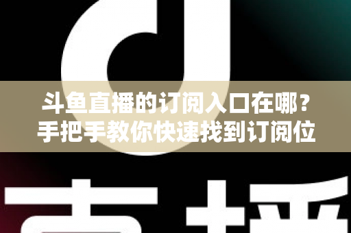 斗鱼直播的订阅入口在哪？手把手教你快速找到订阅位置并开通专属福利