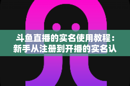 斗鱼直播的实名使用教程：新手从注册到开播的实名认证全流程指南