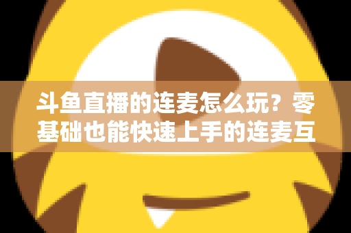 斗鱼直播的连麦怎么玩?零基础也能快速上手的连麦互动全攻略 斗鱼直播的连麦怎么玩?零基础也能快速上手的连麦互动全攻略