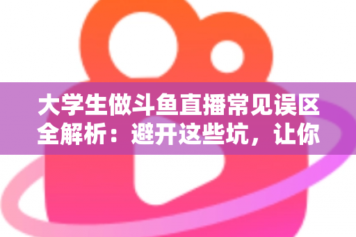 大学生做斗鱼直播常见误区全解析：避开这些坑，让你的直播之路少走弯路