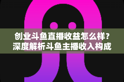 创业斗鱼直播收益怎么样？深度解析斗鱼主播收入构成与赚钱潜力