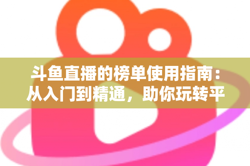 斗鱼直播的榜单使用指南：从入门到精通，助你玩转平台排行榜
