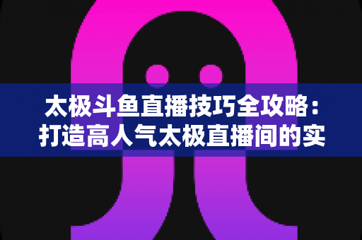 太极斗鱼直播技巧全攻略:打造高人气太极直播间的实战秘籍 太极斗鱼直播技巧全攻略:打造高人气太极直播间的实战秘籍