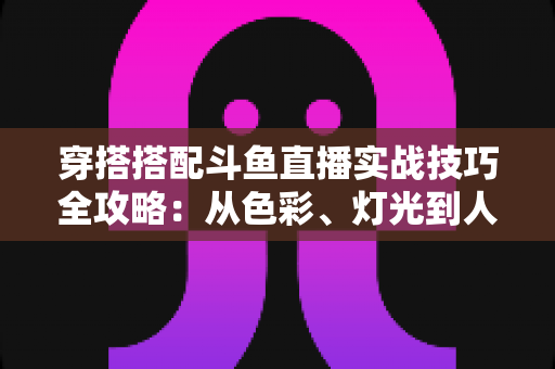 穿搭搭配斗鱼直播实战技巧全攻略:从色彩、灯光到人设打造的主播形象进阶指南 穿搭搭配斗鱼直播实战技巧全攻略:从色彩、灯光到人设打造的主播形象进阶指南