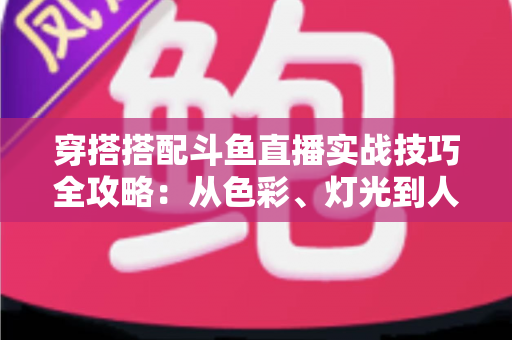 穿搭搭配斗鱼直播实战技巧全攻略：从色彩、灯光到人设打造的主播形象进阶指南