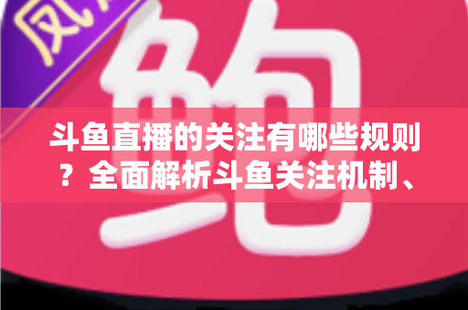 斗鱼直播的关注有哪些规则？全面解析斗鱼关注机制、粉丝权益与使用指南