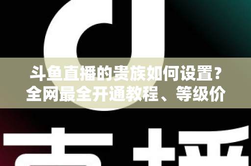 斗鱼直播的贵族如何设置？全网最全开通教程、等级价格与特权详解