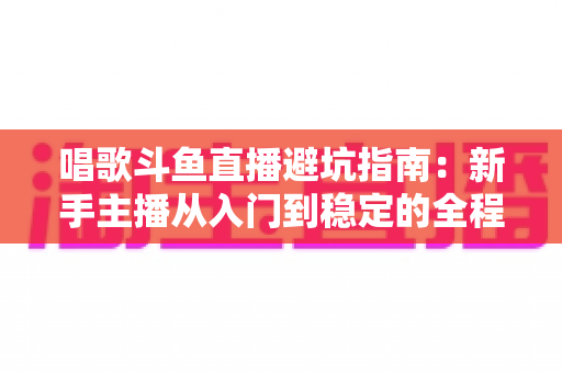 唱歌斗鱼直播避坑指南：新手主播从入门到稳定的全程防雷手册