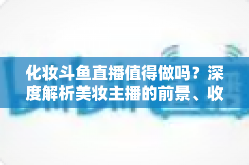 化妆斗鱼直播值得做吗？深度解析美妆主播的前景、收益与入行指南