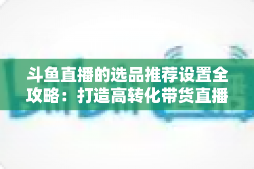斗鱼直播的选品推荐设置全攻略：打造高转化带货直播间的选品与推荐位运营实战指南