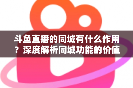 斗鱼直播的同城有什么作用？深度解析同城功能的价值、玩法与实用技巧