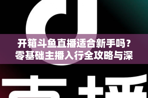 开箱斗鱼直播适合新手吗？零基础主播入行全攻略与深度解析