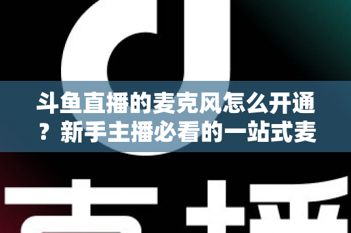 斗鱼直播的麦克风怎么开通？新手主播必看的一站式麦克风开启与调试全攻略