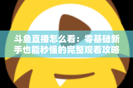 斗鱼直播怎么看：零基础新手也能秒懂的完整观看攻略与实用技巧大全
