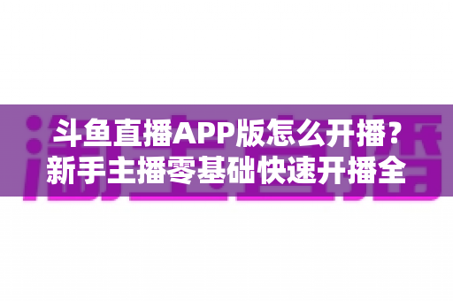斗鱼直播APP版怎么开播？新手主播零基础快速开播全流程指南