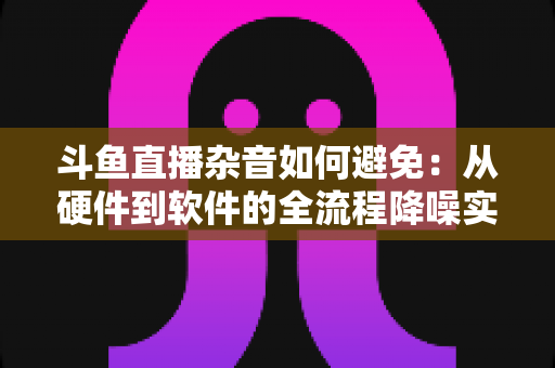 斗鱼直播杂音如何避免：从硬件到软件的全流程降噪实用指南