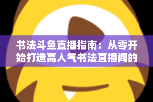 书法斗鱼直播指南：从零开始打造高人气书法直播间的完整攻略