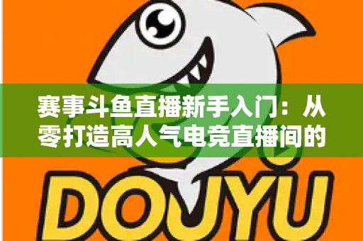赛事斗鱼直播新手入门：从零打造高人气电竞直播间的全流程实战指南