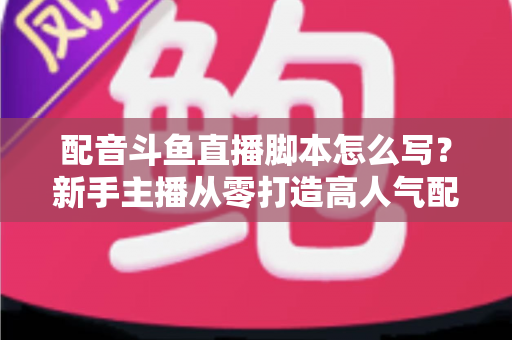 配音斗鱼直播脚本怎么写？新手主播从零打造高人气配音直播间的完整实战指南