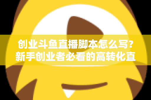 创业斗鱼直播脚本怎么写?新手创业者必看的高转化直播全流程实战指南 创业斗鱼直播脚本怎么写?新手创业者必看的高转化直播全流程实战指南