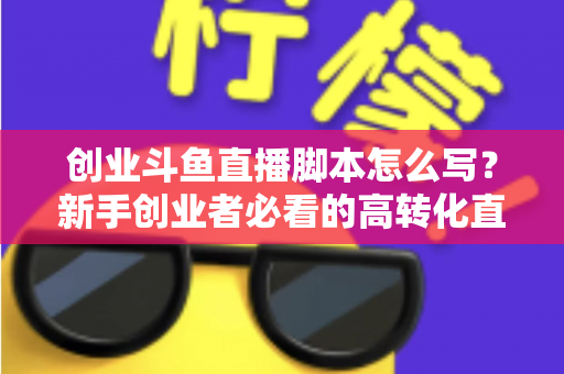 创业斗鱼直播脚本怎么写？新手创业者必看的高转化直播全流程实战指南