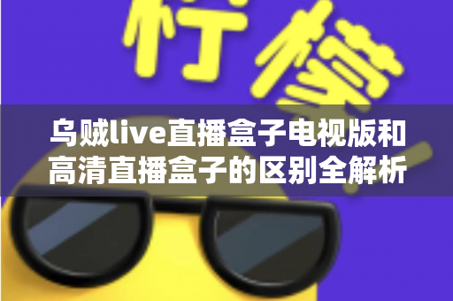 乌贼live直播盒子电视版和高清直播盒子的区别全解析：选对盒子，畅享大屏观影新体验