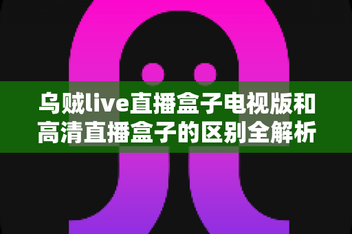 乌贼live直播盒子电视版和高清直播盒子的区别全解析：选对盒子，畅享大屏观影新体验