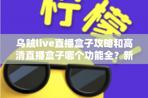 乌贼live直播盒子攻略和高清直播盒子哪个功能全？新手必看的功能深度对比与实用上手指南