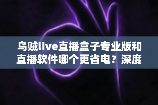 乌贼live直播盒子专业版和直播软件哪个更省电？深度省电对比评测与实用优化指南
