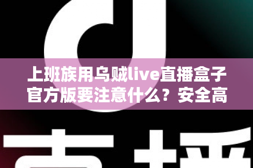 上班族用乌贼live直播盒子官方版要注意什么？安全高效使用全攻略与避坑指南
