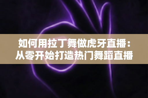 如何用拉丁舞做虎牙直播：从零开始打造热门舞蹈直播间的完整指南