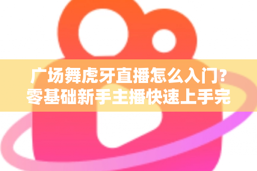 广场舞虎牙直播怎么入门？零基础新手主播快速上手完整指南
