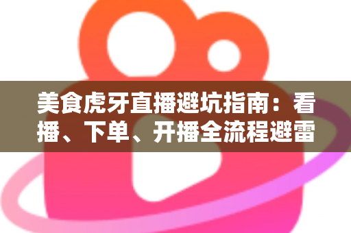 美食虎牙直播避坑指南：看播、下单、开播全流程避雷，教你识破套路安心享美味