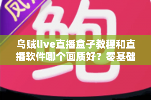 乌贼live直播盒子教程和直播软件哪个画质好？零基础安装教学与高清画质深度对比全攻略